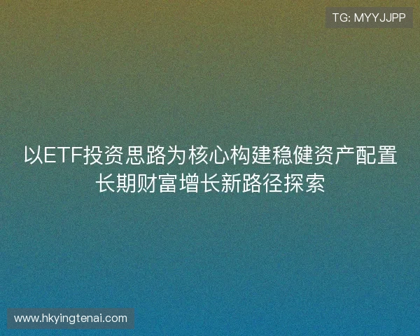 以ETF投资思路为核心构建稳健资产配置长期财富增长新路径探索 以ETF投资思路为核心构建稳健资产配置长期财富增长新路径探索